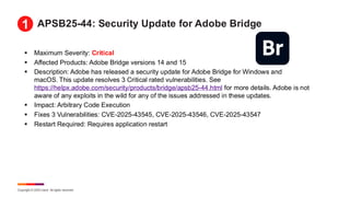 Copyright © 2025 Ivanti. All rights reserved.
APSB25-44: Security Update for Adobe Bridge
▪ Maximum Severity: Critical
▪ Affected Products: Adobe Bridge versions 14 and 15
▪ Description: Adobe has released a security update for Adobe Bridge for Windows and
macOS. This update resolves 3 Critical rated vulnerabilities. See
https://helpx.adobe.com/security/products/bridge/apsb25-44.html for more details. Adobe is not
aware of any exploits in the wild for any of the issues addressed in these updates.
▪ Impact: Arbitrary Code Execution
▪ Fixes 3 Vulnerabilities: CVE-2025-43545, CVE-2025-43546, CVE-2025-43547
▪ Restart Required: Requires application restart
1
 