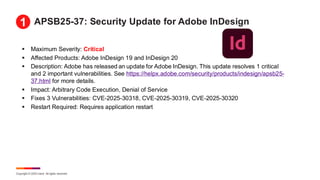 Copyright © 2025 Ivanti. All rights reserved.
APSB25-37: Security Update for Adobe InDesign
▪ Maximum Severity: Critical
▪ Affected Products: Adobe InDesign 19 and InDesign 20
▪ Description: Adobe has released an update for Adobe InDesign. This update resolves 1 critical
and 2 important vulnerabilities. See https://helpx.adobe.com/security/products/indesign/apsb25-
37.html for more details.
▪ Impact: Arbitrary Code Execution, Denial of Service
▪ Fixes 3 Vulnerabilities: CVE-2025-30318, CVE-2025-30319, CVE-2025-30320
▪ Restart Required: Requires application restart
1
 