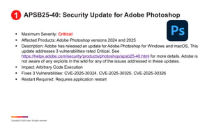 Copyright © 2025 Ivanti. All rights reserved.
APSB25-40: Security Update for Adobe Photoshop
▪ Maximum Severity: Critical
▪ Affected Products: Adobe Photoshop versions 2024 and 2025
▪ Description: Adobe has released an update for Adobe Photoshop for Windows and macOS. This
update addresses 3 vulnerabilities rated Critical. See
https://helpx.adobe.com/security/products/photoshop/apsb25-40.html for more details. Adobe is
not aware of any exploits in the wild for any of the issues addressed in these updates.
▪ Impact: Arbitrary Code Execution
▪ Fixes 3 Vulnerabilities: CVE-2025-30324, CVE-2025-30325, CVE-2025-30326
▪ Restart Required: Requires application restart
1
 