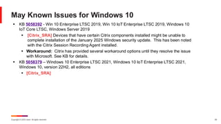 Copyright © 2025 Ivanti. All rights reserved. 29
May Known Issues for Windows 10
▪ KB 5058392 - Win 10 Enterprise LTSC 2019, Win 10 IoT Enterprise LTSC 2019, Windows 10
IoT Core LTSC, Windows Server 2019
▪ [Citrix_SRA] Devices that have certain Citrix components installed might be unable to
complete installation of the January 2025 Windows security update. This has been noted
with the Citrix Session Recording Agent installed.
▪ Workaround: Citrix has provided several workaround options until they resolve the issue
with Microsoft. See KB for details.
▪ KB 5058379 – Windows 10 Enterprise LTSC 2021, Windows 10 IoT Enterprise LTSC 2021,
Windows 10, version 22H2, all editions
▪ [Citrix_SRA]
 
