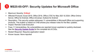 Copyright © 2025 Ivanti. All rights reserved. 30
▪ Maximum Severity: Critical
▪ Affected Products: Excel 2016, Office 2016, Office LTSC for Mac 2021 & 2024, Office Online
Server, Office for Android, Office Universal, Outlook for Android
▪ Description: This security update addresses 11 vulnerabilities in Microsoft Office and supporting
products. This bulletin is based on 5 KB articles plus release notes for the Mac updates.
▪ Impact: Remote Code Execution
▪ Fixes 11 Vulnerabilities: No vulnerabilities are reported known exploited or publicly disclosed.
See the Security Update Guide for the complete list of CVEs.
▪ Restart Required: Requires application restart
▪ Known Issues: None reported
MS25-05-OFF: Security Updates for Microsoft Office
1
 