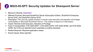 Copyright © 2025 Ivanti. All rights reserved. 32
▪ Maximum Severity: Important
▪ Affected Products: Microsoft SharePoint Server Subscription Edition, SharePoint Enterprise
Server 2016, and SharePoint Server 2019
▪ Description: This security update resolves 4 remote code execution and elevation of privilege
vulnerabilities in Microsoft SharePoint Server. This bulletin is based on 5 KB articles.
▪ Impact: Remote Code Execution, Elevation of Privilege
▪ Fixes 4 Vulnerabilities: CVE-2025-29971, CVE-2025-30378, CVE-2025-30382, and CVE-2025-
30384. No CVEs are reported known exploited or publicly disclosed.
▪ Restart Required: Requires application restart
▪ Known Issues: None reported
MS25-05-SPT: Security Updates for Sharepoint Server
1
2
 