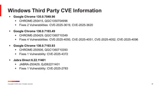 Copyright © 2025 Ivanti. All rights reserved. 36
Windows Third Party CVE Information
▪ Google Chrome 135.0.7049.96
▪ CHROME-250415, QGC1350704996
▪ Fixes 2 Vulnerabilities: CVE-2025-3619, CVE-2025-3620
▪ Google Chrome 136.0.7103.49
▪ CHROME-250429, QGC1360710349
▪ Fixes 4 Vulnerabilities: CVE-2025-4050, CVE-2025-4051, CVE-2025-4052, CVE-2025-4096
▪ Google Chrome 136.0.7103.93
▪ CHROME-250506, QGC1360710393
▪ Fixes 1 Vulnerability: CVE-2025-4372
▪ Jabra Direct 6.22.11401
▪ JABRA-250429, QJD62211401
▪ Fixes 1 Vulnerability: CVE-2025-2783
 