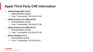 Copyright © 2025 Ivanti. All rights reserved. 44
Apple Third Party CVE Information
▪ Adobe Bridge 2025 (15.0.4)
▪ KBRG2025MAC-250508
▪ Fixes 1 Vulnerability: CVE-2025-27193
▪ Adobe Premiere Pro 2024 (24.6.5)
▪ PPRO2024MAC-250425
▪ Fixes 1 Vulnerability: CVE-2025-27196
▪ Adobe Premiere Pro 2025 (25.2.3)
▪ PPRO2025MAC-250425
▪ Fixes 1 Vulnerability: CVE-2025-27196
▪ Docker Desktop 4.41.0
▪ DOCKERMAC-250428
▪ Fixes 1 Vulnerability: CVE-2025-3224
 