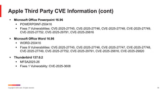 Copyright © 2025 Ivanti. All rights reserved. 49
Apple Third Party CVE Information (cont)
▪ Microsoft Office Powerpoint 16.96
▪ POWERPOINT-250416
▪ Fixes 7 Vulnerabilities: CVE-2025-27745, CVE-2025-27746, CVE-2025-27748, CVE-2025-27749,
CVE-2025-27752, CVE-2025-29791, CVE-2025-29816
▪ Microsoft Office Word 16.96
▪ WORD-250416
▪ Fixes 9 Vulnerabilities: CVE-2025-27745, CVE-2025-27746, CVE-2025-27747, CVE-2025-27748,
CVE-2025-27749, CVE-2025-27752, CVE-2025-29791, CVE-2025-29816, CVE-2025-29820
▪ Thunderbird 137.0.2
▪ MFSA2025-26
▪ Fixes 1 Vulnerability: CVE-2025-3608
 