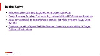 Copyright © 2025 Ivanti. All rights reserved. 5
In the News
▪ Windows Zero-Day Bug Exploited for Browser-Led RCE
▪ Patch Tuesday for May: Five zero day vulnerabilities CISOs should focus on
▪ Zero-day exploited to compromise Fortinet FortiVoice systems (CVE-2025-
32756)
▪ Chinese Hackers Exploit SAP NetWeaver Zero-Day Vulnerability to Target
Critical Infrastructure
 