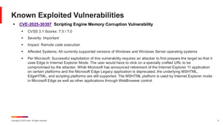 Copyright © 2025 Ivanti. All rights reserved. 6
▪ CVE-2025-30397 Scripting Engine Memory Corruption Vulnerability
▪ CVSS 3.1 Scores: 7.5 / 7.0
▪ Severity: Important
▪ Impact: Remote code execution
▪ Affected Systems: All currently supported versions of Windows and Windows Server operating systems
▪ Per Microsoft: Successful exploitation of this vulnerability requires an attacker to first prepare the target so that it
uses Edge in Internet Explorer Mode. The user would have to click on a specially crafted URL to be
compromised by the attacker. While Microsoft has announced retirement of the Internet Explorer 11 application
on certain platforms and the Microsoft Edge Legacy application is deprecated, the underlying MSHTML,
EdgeHTML, and scripting platforms are still supported. The MSHTML platform is used by Internet Explorer mode
in Microsoft Edge as well as other applications through WebBrowser control.
Known Exploited Vulnerabilities
 