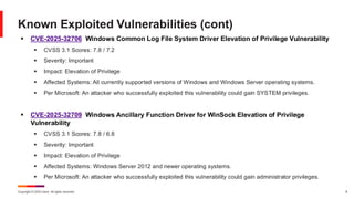 Copyright © 2025 Ivanti. All rights reserved. 8
▪ CVE-2025-32706 Windows Common Log File System Driver Elevation of Privilege Vulnerability
▪ CVSS 3.1 Scores: 7.8 / 7.2
▪ Severity: Important
▪ Impact: Elevation of Privilege
▪ Affected Systems: All currently supported versions of Windows and Windows Server operating systems.
▪ Per Microsoft: An attacker who successfully exploited this vulnerability could gain SYSTEM privileges.
▪ CVE-2025-32709 Windows Ancillary Function Driver for WinSock Elevation of Privilege
Vulnerability
▪ CVSS 3.1 Scores: 7.8 / 6.8
▪ Severity: Important
▪ Impact: Elevation of Privilege
▪ Affected Systems: Windows Server 2012 and newer operating systems.
▪ Per Microsoft: An attacker who successfully exploited this vulnerability could gain administrator privileges.
Known Exploited Vulnerabilities (cont)
 