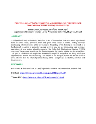 PROPOSAL OF A TWO WAY SORTING ALGORITHM AND PERFORMANCE
COMPARISON WITH EXISTING ALGORITHMS
Eshan Kapur1
, Parveen Kumar2
and Sahil Gupta3
Department of Computer Science, Lovely Professional University, Phagwara, Punjab
ABSTRACT
An algorithm is any well-defined procedure or set of instructions, that takes some input in the
form of some values, processes them and gives some values as output. Sorting involves
rearranging information into either ascending or descending order. Sorting is considered as a
fundamental operation in computer science as it is used as an intermediate step in many
operations. A new sorting algorithm namely ‘An Endto-End Bi-directional Sorting (EEBS)
Algorithm’ is proposed to address the shortcomings of the current popular sorting algorithms.
The goal of this research is to perform an extensive empirical analysis of the newly developed
algorithm and present its functionality. The results of the analysis proved that EEBS is much
more efficient than the other algorithms having O(n2 ) complexity, like bubble, selection and
insertion sort.
KEYWORDS
End-to-End Bi-directional sort (EEBS), algorithms, selection sort, bubble sort, insertion sort.
Full Text: https://airccse.org/journal/ijcsea/papers/2312ijcsea06.pdf
Volume URL: https://airccse.org/journal/ijcsea/current2012.html
 