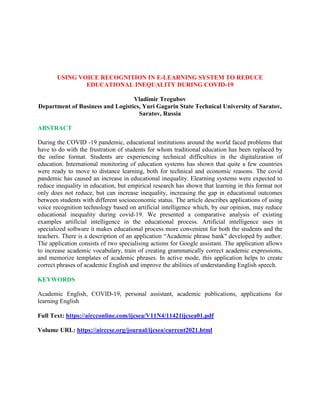 USING VOICE RECOGNITION IN E-LEARNING SYSTEM TO REDUCE
EDUCATIONAL INEQUALITY DURING COVID-19
Vladimir Tregubov
Department of Business and Logistics, Yuri Gagarin State Technical University of Saratov,
Saratov, Russia
ABSTRACT
During the COVID -19 pandemic, educational institutions around the world faced problems that
have to do with the frustration of students for whom traditional education has been replaced by
the online format. Students are experiencing technical difficulties in the digitalization of
education. International monitoring of education systems has shown that quite a few countries
were ready to move to distance learning, both for technical and economic reasons. The covid
pandemic has caused an increase in educational inequality. Elearning systems were expected to
reduce inequality in education, but empirical research has shown that learning in this format not
only does not reduce, but can increase inequality, increasing the gap in educational outcomes
between students with different socioeconomic status. The article describes applications of using
voice recognition technology based on artificial intelligence which, by our opinion, may reduce
educational inequality during covid-19. We presented a comparative analysis of existing
examples artificial intelligence in the educational process. Artificial intelligence uses in
specialized software it makes educational process more convenient for both the students and the
teachers. There is a description of an application “Academic phrase bank" developed by author.
The application consists of two specialising actions for Google assistant. The application allows
to increase academic vocabulary, train of creating grammatically correct academic expressions,
and memorize templates of academic phrases. In active mode, this application helps to create
correct phrases of academic English and improve the abilities of understanding English speech.
KEYWORDS
Academic English, COVID-19, personal assistant, academic publications, applications for
learning English
Full Text: https://aircconline.com/ijcsea/V11N4/11421ijcsea01.pdf
Volume URL: https://airccse.org/journal/ijcsea/current2021.html
 