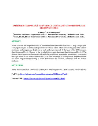 EMBEDDED TECHNOLOGY FOR VEHICLE CABIN SAFETY MONITORING AND
ALERTING SYSTEM
V.Ramya1
, B. Palaniappan2
1
Assistant Professor, Department of CSE, Annamalai University, Chidambaram, India.
2
Dean, FEAT, Head, Department of CSE, Annamalai University, Chidambaram, India.
ABSRACT
Motor vehicles are the prime source of transportation where vehicles with A/C play a major part.
This paper designs an embedded system for a vehicle cabin, which senses the gases like carbon-
monoxide and oxygen and displayed at each and every second. If the level of the CO increases
than the normal level (30ppm) or the level of the oxygen decreases than the normal level (19%)
then an alarm is generated automatically and also ventilation is provided immediately. A warning
message is sent to the authorized user via GSM. The advantage of this system is proper detection
and faster response time leading to faster diffusion of the situation, compared with the manual
methods.
KEYWORDS
Atmel microcontroller; Embedded System; Gas detecting sensors; GSM Modem; Vehicle Safety;
Full Text: https://airccse.org/journal/ijcsea/papers/2212ijcsea07.pdf
Volume URL: https://airccse.org/journal/ijcsea/current2012.html
 