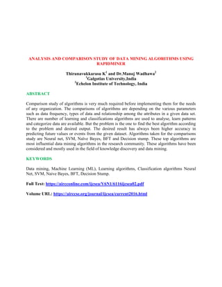 ANALYSIS AND COMPARISON STUDY OF DATA MINING ALGORITHMS USING
RAPIDMINER
Thirunavukkarasu K1
and Dr.Manoj Wadhawa2
1
Galgotias University,India
2
Echelon Institute of Technology, India
ABSTRACT
Comparison study of algorithms is very much required before implementing them for the needs
of any organization. The comparisons of algorithms are depending on the various parameters
such as data frequency, types of data and relationship among the attributes in a given data set.
There are number of learning and classifications algorithms are used to analyse, learn patterns
and categorize data are available. But the problem is the one to find the best algorithm according
to the problem and desired output. The desired result has always been higher accuracy in
predicting future values or events from the given dataset. Algorithms taken for the comparisons
study are Neural net, SVM, Naïve Bayes, BFT and Decision stump. These top algorithms are
most influential data mining algorithms in the research community. These algorithms have been
considered and mostly used in the field of knowledge discovery and data mining.
KEYWORDS
Data mining, Machine Learning (ML), Learning algorithms, Classification algorithms Neural
Net, SVM, Naive Bayes, BFT, Decision Stump.
Full Text: https://aircconline.com/ijcsea/V6N1/6116ijcsea02.pdf
Volume URL: https://airccse.org/journal/ijcsea/current2016.html
 