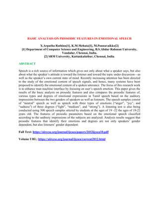 BASIC ANALYSIS ON PROSODIC FEATURES IN EMOTIONAL SPEECH
X.Arputha Rathina[1], K.M.Mehata[1], M.Ponnavaikko[2]
[1] Department of Computer Science and Engineering, B.S.Abdur Rahman University,
Vandalur, Chennai, India.
[2] SRM University, Kattankulathur, Chennai, India.
ABSTRACT
Speech is a rich source of information which gives not only about what a speaker says, but also
about what the speaker’s attitude is toward the listener and toward the topic under discussion—as
well as the speaker’s own current state of mind. Recently increasing attention has been directed
to the study of the emotional content of speech signals, and hence, many systems have been
proposed to identify the emotional content of a spoken utterance. The focus of this research work
is to enhance man machine interface by focusing on user’s speech emotion. This paper gives the
results of the basic analysis on prosodic features and also compares the prosodic features of,
various types and degrees of emotional expressions in Tamil speech based on the auditory
impressions between the two genders of speakers as well as listeners. The speech samples consist
of “neutral” speech as well as speech with three types of emotions (“anger”, “joy”, and
“sadness”) of three degrees (“light”, “medium”, and “strong”). A listening test is also being
conducted using 300 speech samples uttered by students at the ages of 19 -22 the ages of 19-22
years old. The features of prosodic parameters based on the emotional speech classified
according to the auditory impressions of the subjects are analyzed. Analysis results suggest that
prosodic features that identify their emotions and degrees are not only speakers’ gender
dependent, but also listeners’ gender dependent.
Full Text: https://airccse.org/journal/ijcsea/papers/2412ijcsea10.pdf
Volume URL: https://airccse.org/journal/ijcsea/current2012.html
 