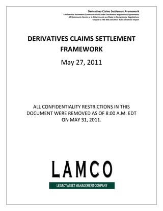 Derivatives Claims Settlement Framework
              Confidential Settlement Communications under Settlement Negotiations Agreements
                    All Statements Herein or in Attachments are Made in Compromise Negotiations
                                               Subject to FRE 408 and Other Rules of Similar Import




DERIVATIVES CLAIMS SETTLEMENT
         FRAMEWORK
             May 27, 2011




  ALL CONFIDENTIALITY RESTRICTIONS IN THIS
DOCUMENT WERE REMOVED AS OF 8:00 A.M. EDT
             ON MAY 31, 2011.
 