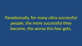 Paradoxically, for many ultra-successful
people, the more successful they
become, the worse this fear gets.
 