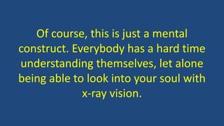 Of course, this is just a mental
construct. Everybody has a hard time
understanding themselves, let alone
being able to look into your soul with
x-ray vision.
 