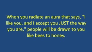 When you radiate an aura that says, "I
like you, and I accept you JUST the way
you are," people will be drawn to you
like bees to honey.
 