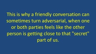 This is why a friendly conversation can
sometimes turn adversarial, when one
or both parties feels like the other
person is getting close to that "secret"
part of us.
 