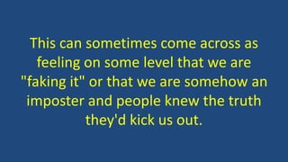 This can sometimes come across as
feeling on some level that we are
"faking it" or that we are somehow an
imposter and people knew the truth
they'd kick us out.
 
