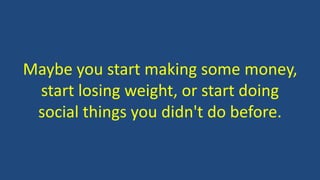 Maybe you start making some money,
start losing weight, or start doing
social things you didn't do before.
 
