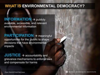 WHAT IS ENVIRONMENTAL DEMOCRACY?
INFORMATION  publicly
available, accessible, and relevant
environmental information
PARTICIPATION  meaningful
opportunities for the public to shape
decisions that have environmental
impacts
JUSTICE  accountability and
grievance mechanisms to enforce laws
and compensate for harms
Photo: Flickr/UN Photo/Tobin Jones
 
