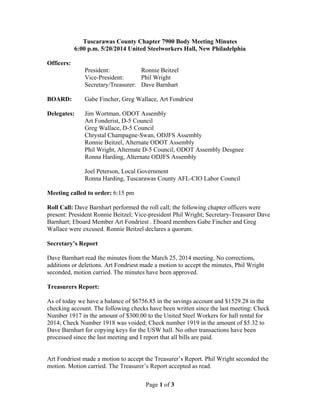 Page 1 of 3
Tuscarawas County Chapter 7900 Body Meeting Minutes
6:00 p.m. 5/20/2014 United Steelworkers Hall, New Philadelphia
Officers:
President: Ronnie Beitzel
Vice-President: Phil Wright
Secretary/Treasurer: Dave Barnhart
BOARD: Gabe Fincher, Greg Wallace, Art Fondriest
Delegates: Jim Wortman, ODOT Assembly
Art Fonderist, D-5 Council
Greg Wallace, D-5 Council
Chrystal Champagne-Swan, ODJFS Assembly
Ronnie Beitzel, Alternate ODOT Assembly
Phil Wright, Alternate D-5 Council, ODOT Assembly Desgnee
Ronna Harding, Alternate ODJFS Assembly
Joel Peterson, Local Government
Ronna Harding, Tuscarawas County AFL-CIO Labor Council
Meeting called to order: 6:15 pm
Roll Call: Dave Barnhart performed the roll call; the following chapter officers were
present: President Ronnie Beitzel; Vice-president Phil Wright; Secretary-Treasurer Dave
Barnhart; Eboard Member Art Fondriest . Eboard members Gabe Fincher and Greg
Wallace were excused. Ronnie Beitzel declares a quorum.
Secretary’s Report
Dave Barnhart read the minutes from the March 25, 2014 meeting. No corrections,
additions or deletions. Art Fondriest made a motion to accept the minutes, Phil Wright
seconded, motion carried. The minutes have been approved.
Treasurers Report:
As of today we have a balance of $6756.85 in the savings account and $1529.28 in the
checking account. The following checks have been written since the last meeting: Check
Number 1917 in the amount of $300.00 to the United Steel Workers for hall rental for
2014; Check Number 1918 was voided; Check number 1919 in the amount of $5.32 to
Dave Barnhart for copying keys for the USW hall. No other transactions have been
processed since the last meeting and I report that all bills are paid.
Art Fondriest made a motion to accept the Treasurer’s Report. Phil Wright seconded the
motion. Motion carried. The Treasurer’s Report accepted as read.
 
