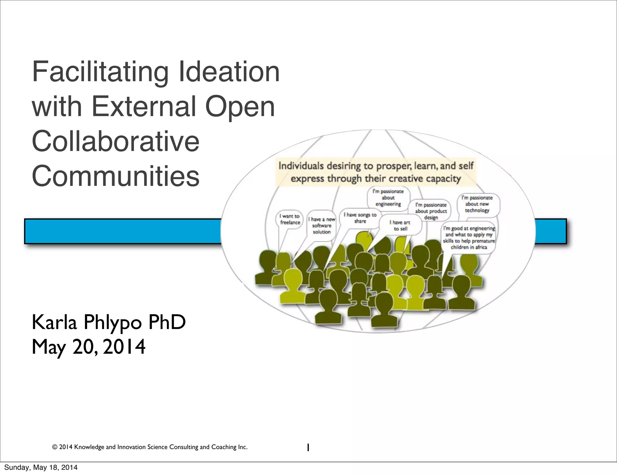 © 2014 Knowledge and Innovation Science Consulting and Coaching Inc.
Facilitating Ideation
with External Open
Collaborative
Communities
Karla Phlypo PhD
May 20, 2014
1
Sunday, May 18, 2014
 