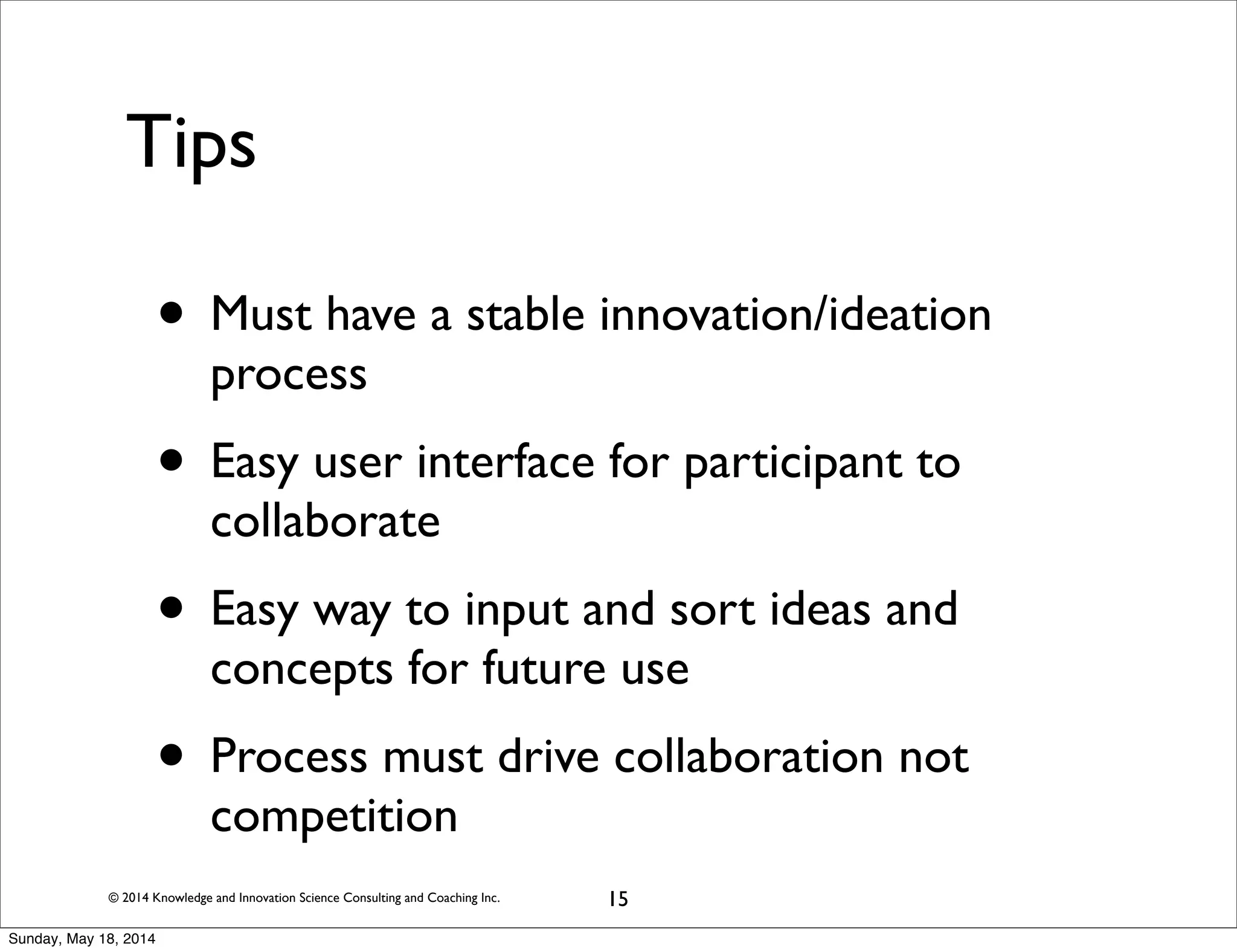 © 2014 Knowledge and Innovation Science Consulting and Coaching Inc.
Tips
15
• Must have a stable innovation/ideation
process
• Easy user interface for participant to
collaborate
• Easy way to input and sort ideas and
concepts for future use
• Process must drive collaboration not
competition
Sunday, May 18, 2014
 