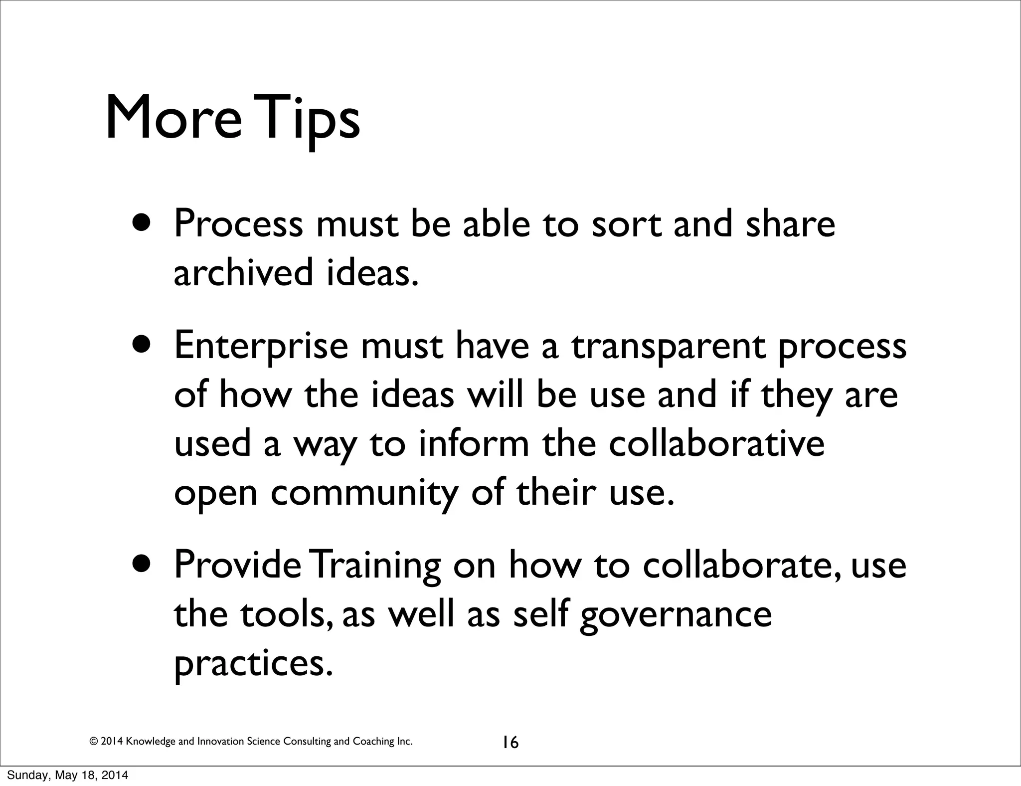 © 2014 Knowledge and Innovation Science Consulting and Coaching Inc.
More Tips
• Process must be able to sort and share
archived ideas.
• Enterprise must have a transparent process
of how the ideas will be use and if they are
used a way to inform the collaborative
open community of their use.
• Provide Training on how to collaborate, use
the tools, as well as self governance
practices.
16
Sunday, May 18, 2014
 