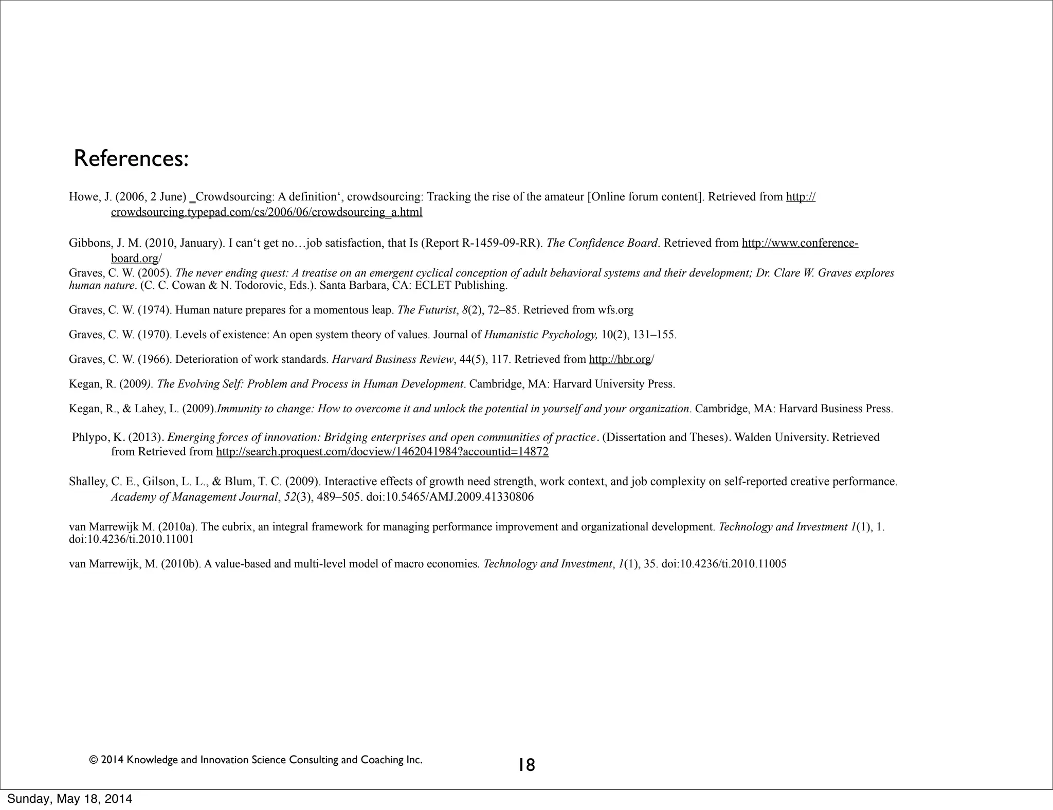 © 2014 Knowledge and Innovation Science Consulting and Coaching Inc.
18
References:
Howe, J. (2006, 2 June) ‗Crowdsourcing: A definition‘, crowdsourcing: Tracking the rise of the amateur [Online forum content]. Retrieved from http://
crowdsourcing.typepad.com/cs/2006/06/crowdsourcing_a.html
Gibbons, J. M. (2010, January). I can‘t get no…job satisfaction, that Is (Report R-1459-09-RR). The Confidence Board. Retrieved from http://www.conference-
board.org/
Graves, C. W. (2005). The never ending quest: A treatise on an emergent cyclical conception of adult behavioral systems and their development; Dr. Clare W. Graves explores
human nature. (C. C. Cowan & N. Todorovic, Eds.). Santa Barbara, CA: ECLET Publishing.
Graves, C. W. (1974). Human nature prepares for a momentous leap. The Futurist, 8(2), 72–85. Retrieved from wfs.org
Graves, C. W. (1970). Levels of existence: An open system theory of values. Journal of Humanistic Psychology, 10(2), 131–155.
Graves, C. W. (1966). Deterioration of work standards. Harvard Business Review, 44(5), 117. Retrieved from http://hbr.org/
Kegan, R. (2009). The Evolving Self: Problem and Process in Human Development. Cambridge, MA: Harvard University Press.
Kegan, R., & Lahey, L. (2009).Immunity to change: How to overcome it and unlock the potential in yourself and your organization. Cambridge, MA: Harvard Business Press.
Phlypo, K. (2013). Emerging forces of innovation: Bridging enterprises and open communities of practice. (Dissertation and Theses). Walden University. Retrieved
from Retrieved from http://search.proquest.com/docview/1462041984?accountid=14872
Shalley, C. E., Gilson, L. L., & Blum, T. C. (2009). Interactive effects of growth need strength, work context, and job complexity on self-reported creative performance.
Academy of Management Journal, 52(3), 489–505. doi:10.5465/AMJ.2009.41330806
van Marrewijk M. (2010a). The cubrix, an integral framework for managing performance improvement and organizational development. Technology and Investment 1(1), 1.
doi:10.4236/ti.2010.11001
van Marrewijk, M. (2010b). A value-based and multi-level model of macro economies. Technology and Investment, 1(1), 35. doi:10.4236/ti.2010.11005
Sunday, May 18, 2014
 