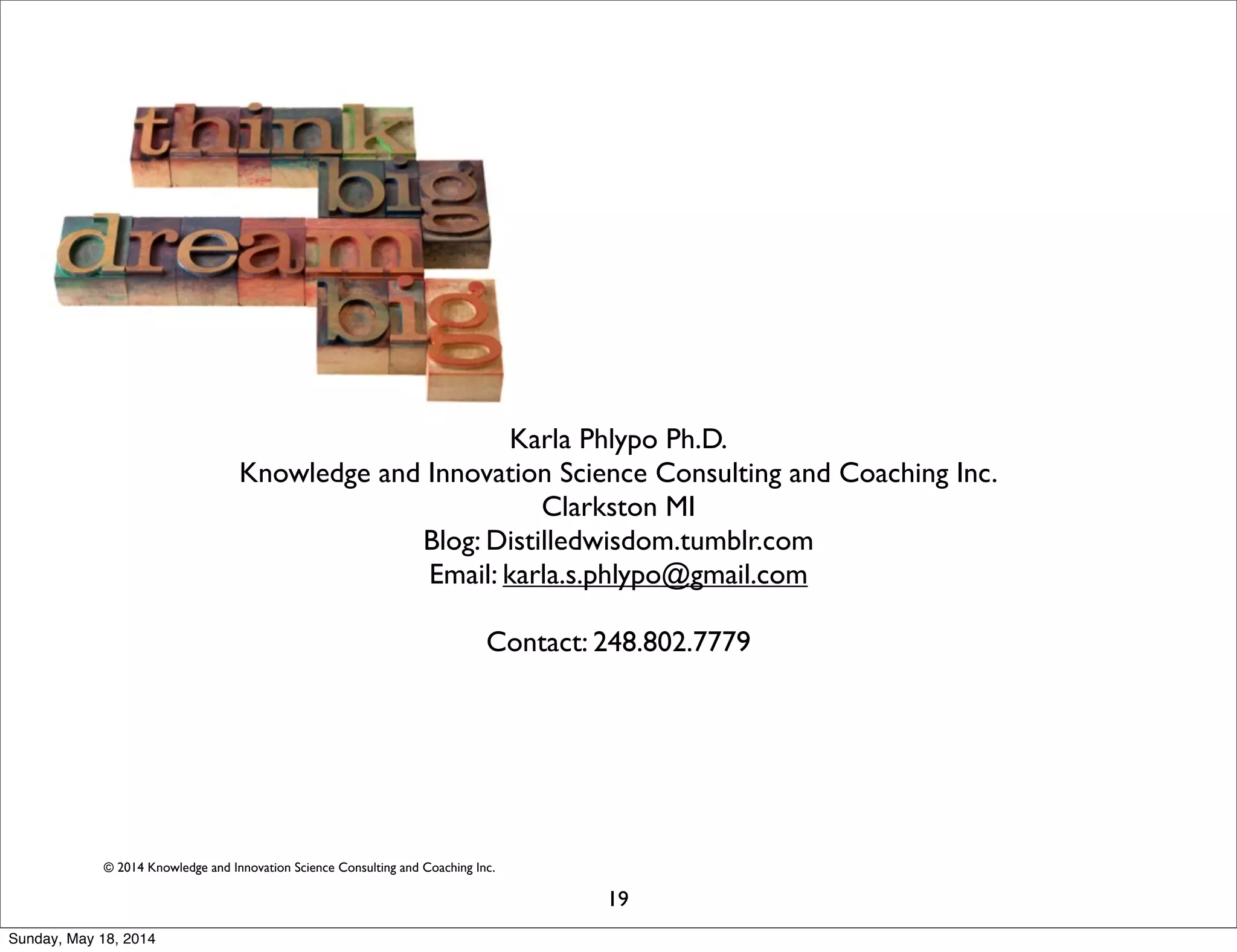 © 2014 Knowledge and Innovation Science Consulting and Coaching Inc.
Karla Phlypo Ph.D.
Knowledge and Innovation Science Consulting and Coaching Inc.
Clarkston MI
Blog: Distilledwisdom.tumblr.com
Email: karla.s.phlypo@gmail.com
Contact: 248.802.7779
19
Sunday, May 18, 2014
 