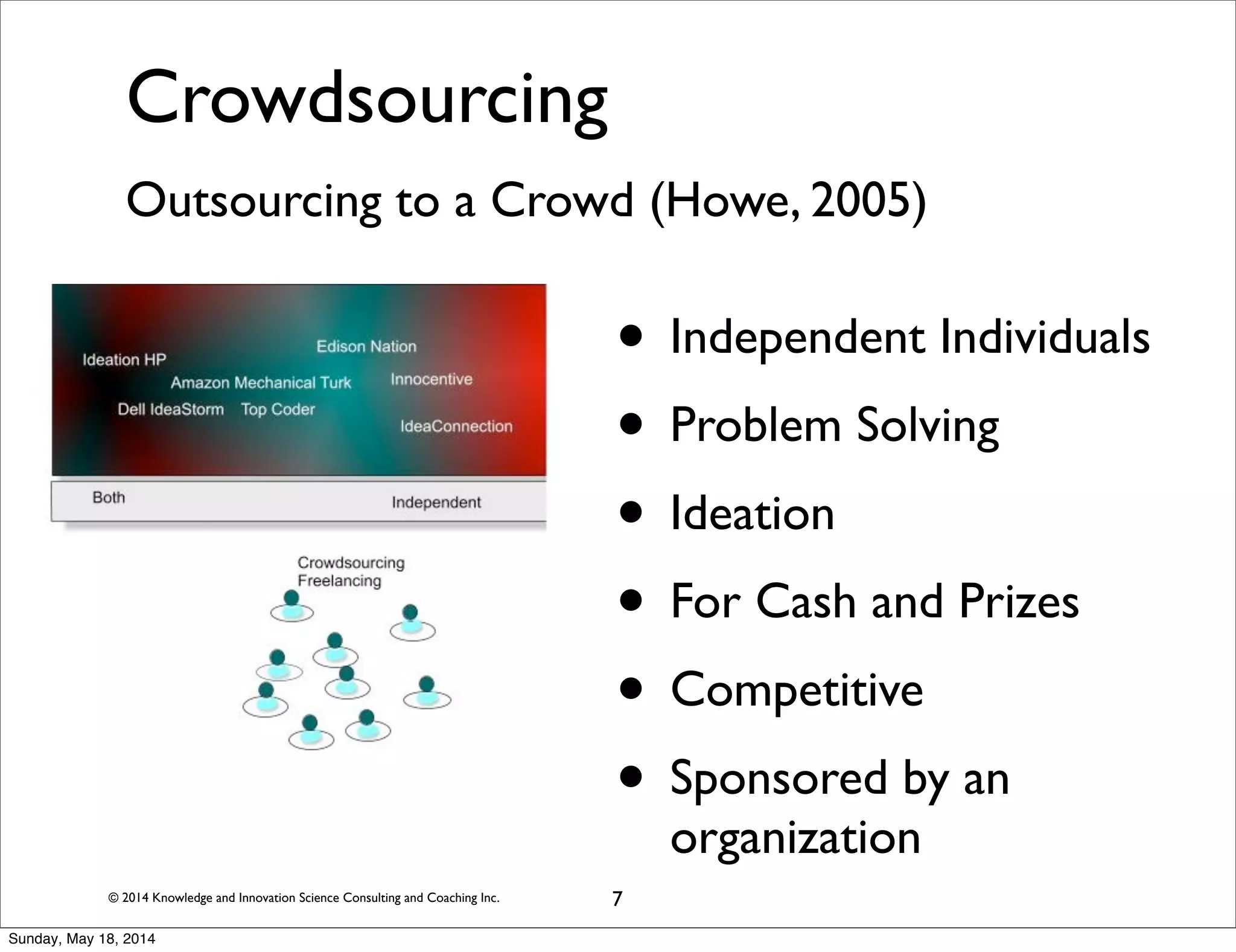 © 2014 Knowledge and Innovation Science Consulting and Coaching Inc.
Crowdsourcing
Outsourcing to a Crowd (Howe, 2005)
• Independent Individuals
• Problem Solving
• Ideation
• For Cash and Prizes
• Competitive
• Sponsored by an
organization
7
Sunday, May 18, 2014
 