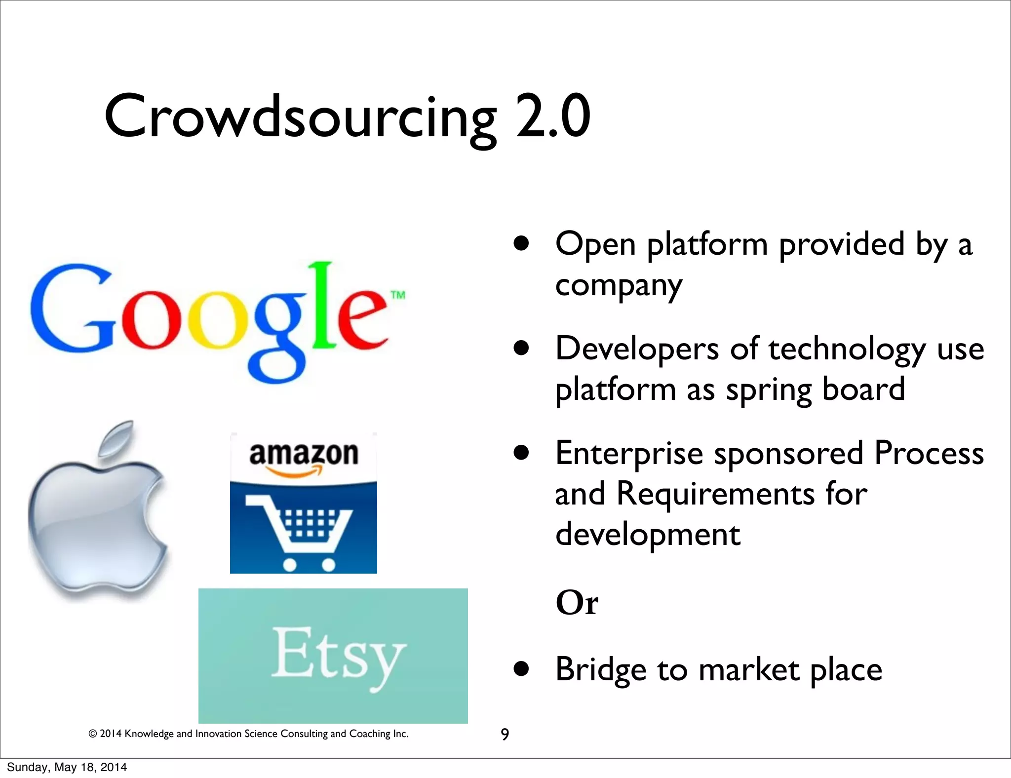 © 2014 Knowledge and Innovation Science Consulting and Coaching Inc.
Crowdsourcing 2.0
• Open platform provided by a
company
• Developers of technology use
platform as spring board
• Enterprise sponsored Process
and Requirements for
development
Or
• Bridge to market place
9
Sunday, May 18, 2014
 