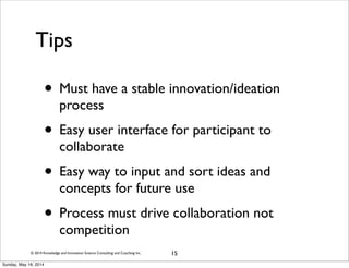 © 2014 Knowledge and Innovation Science Consulting and Coaching Inc.
Tips
15
• Must have a stable innovation/ideation
process
• Easy user interface for participant to
collaborate
• Easy way to input and sort ideas and
concepts for future use
• Process must drive collaboration not
competition
Sunday, May 18, 2014
 