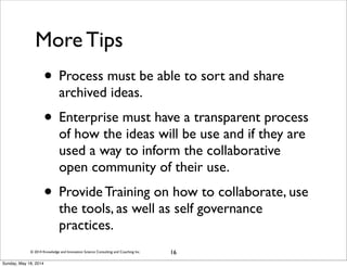 © 2014 Knowledge and Innovation Science Consulting and Coaching Inc.
More Tips
• Process must be able to sort and share
archived ideas.
• Enterprise must have a transparent process
of how the ideas will be use and if they are
used a way to inform the collaborative
open community of their use.
• Provide Training on how to collaborate, use
the tools, as well as self governance
practices.
16
Sunday, May 18, 2014
 