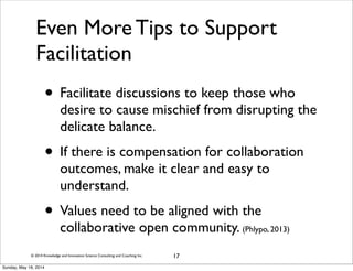 © 2014 Knowledge and Innovation Science Consulting and Coaching Inc.
Even More Tips to Support
Facilitation
• Facilitate discussions to keep those who
desire to cause mischief from disrupting the
delicate balance.
• If there is compensation for collaboration
outcomes, make it clear and easy to
understand.
• Values need to be aligned with the
collaborative open community. (Phlypo, 2013)
17
Sunday, May 18, 2014
 