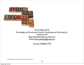 © 2014 Knowledge and Innovation Science Consulting and Coaching Inc.
Karla Phlypo Ph.D.
Knowledge and Innovation Science Consulting and Coaching Inc.
Clarkston MI
Blog: Distilledwisdom.tumblr.com
Email: karla.s.phlypo@gmail.com
Contact: 248.802.7779
19
Sunday, May 18, 2014
 