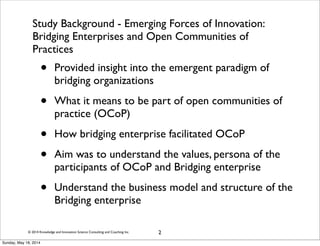© 2014 Knowledge and Innovation Science Consulting and Coaching Inc.
Study Background - Emerging Forces of Innovation:
Bridging Enterprises and Open Communities of
Practices
• Provided insight into the emergent paradigm of
bridging organizations
• What it means to be part of open communities of
practice (OCoP)
• How bridging enterprise facilitated OCoP
• Aim was to understand the values, persona of the
participants of OCoP and Bridging enterprise
• Understand the business model and structure of the
Bridging enterprise
2
Sunday, May 18, 2014
 
