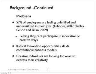© 2014 Knowledge and Innovation Science Consulting and Coaching Inc.
Background -Continued
Problem
• 57% of employees are feeling unfulﬁlled and
underutilized in their jobs. (Gibbons, 2009; Shalley,
Gilson and Blum, 2009)
- Feeling they cant participate in innovative or
creative ways.
• Radical Innovation opportunities allude
conventional business models
• Creative individuals are looking for ways to
express their creativity.
3
Sunday, May 18, 2014
 