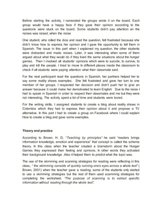 Before starting the activity, I numerated the groups wrote it on the board. Each
group would have a happy face if they gave their opinion according to the
questions were stuck on the board. Some students didn’t pay attention an the
noises was raised. when the noise
One student, who rolled the dice and read the question, felt frustrated because she
didn’t know how to express her opinion and I gave the opportunity to tell them in
Spanish. The issue in this part when I explained my question, the other students
were distracted and made noises. Later, it was interesting when some of them
argued about what they would do if they lived the same situations about the hunger
games. Then I involved all students’ opinions which were to suicide, to survive, to
play and kill the people. I tried to move In different places inside the classroom to
check if all students were paying attention what their classmate said.
For the next participant read the questions in Spanish, her partners helped her to
say some reality shows examples. She felt frustrated and gave her turn to one
member of her groups. I respected her decision and didn’t push her to give an
answer because it could make her demotivated to learn English Due to the noise I
had to speak in Spanish in order to respect their classmates and me but they were
not interesting. The activity spent a lot of time and students were bored.
For the writing skills, I assigned students to create a blog about reality shows in
Colombia which they had to express their opinion about it and propose a TV
alternative. In this part I had to create a group on Facebook where I could explain
How to create a blog and gave some examples.
Theory and practice
According to Brown, H. D, “Teaching by principles” he said “readers brings
information knowledge, emotion and experience” that concept is called the scheme
theory. In this class when the teacher created a brainstorm about the Hunger
Games they expressed their feeling and opinions. In other words they activated
their background knowledge .Also it helped them to predict what the topic was.
The use of the skimming and scanning strategies for reading were reflecting in this
class, “ the skimming consists of quickly running one’s eyes across a whole text” (
Brown, 2001) when the teacher gave a reading, some of the students only started
to use a skimming strategies but the rest of them used scamming strategies for
completing the worksheet. “The purpose of scanning is to extract specific
information without reading through the whole text”.
 