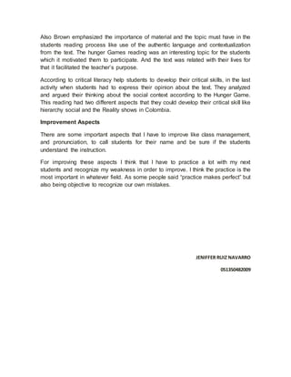 Also Brown emphasized the importance of material and the topic must have in the
students reading process like use of the authentic language and contextualization
from the text. The hunger Games reading was an interesting topic for the students
which it motivated them to participate. And the text was related with their lives for
that it facilitated the teacher’s purpose.
According to critical literacy help students to develop their critical skills, in the last
activity when students had to express their opinion about the text. They analyzed
and argued their thinking about the social context according to the Hunger Game.
This reading had two different aspects that they could develop their critical skill like
hierarchy social and the Reality shows in Colombia.
Improvement Aspects
There are some important aspects that I have to improve like class management,
and pronunciation, to call students for their name and be sure if the students
understand the instruction.
For improving these aspects I think that I have to practice a lot with my next
students and recognize my weakness in order to improve. I think the practice is the
most important in whatever field. As some people said “practice makes perfect” but
also being objective to recognize our own mistakes.
JENIFFER RUIZ NAVARRO
051350482009
 