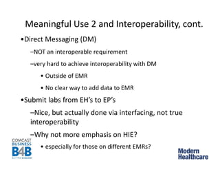 Meaningful Use 2 and Interoperability, cont.
•Direct Messaging (DM)
–NOT an interoperable requirement
–very hard to achieve interoperability with DM
• Outside of EMR
• No clear way to add data to EMR
•Submit labs from EH’s to EP’s
–Nice, but actually done via interfacing, not true
interoperability
–Why not more emphasis on HIE?
• especially for those on different EMRs?
 