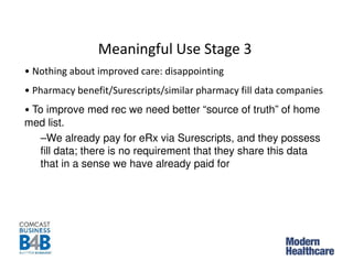 Meaningful Use Stage 3
• Nothing about improved care: disappointing
• Pharmacy benefit/Surescripts/similar pharmacy fill data companies
• To improve med rec we need better “source of truth” of home
med list.
–We already pay for eRx via Surescripts, and they possess
fill data; there is no requirement that they share this data
that in a sense we have already paid for
 