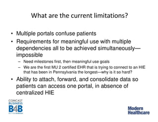 What are the current limitations?
• Multiple portals confuse patients
• Requirements for meaningful use with multiple
dependencies all to be achieved simultaneously—
impossible
– Need milestones first, then meaningful use goals
– We are the first MU 2 certified EHR that is trying to connect to an HIE
that has been in Pennsylvania the longest—why is it so hard?
• Ability to attach, forward, and consolidate data so
patients can access one portal, in absence of
centralized HIE
 