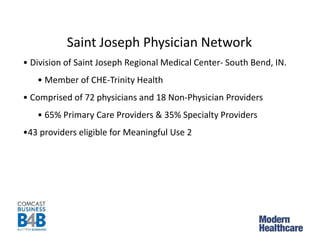 Saint Joseph Physician Network
• Division of Saint Joseph Regional Medical Center- South Bend, IN.
• Member of CHE-Trinity Health
• Comprised of 72 physicians and 18 Non-Physician Providers
• 65% Primary Care Providers & 35% Specialty Providers
•43 providers eligible for Meaningful Use 2
 