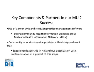 Key Components & Partners in our MU 2
Success
•Use of Cerner EMR and NextGen practice management software
• Strong community Health Information Exchange (HIE)
Michiana Health Information Network (MHIN)
• Community laboratory service provider with widespread use in
area
• Experience leadership in HIE and our organization with
implementation of a project of this scope
 