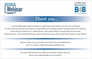 Thank you...
... for attending today’s editorial webinar on achieving interoperability across the care continuum.
We also thank our panelists, Erica Galvez, interoperability and exchange portfolio manager, Office of the National
Coordinator for Health IT; Dr. Clifford Martin, chief medical officer, St. Joseph Physician Network,
Mishawaka, Ind.; and Dr. Richard Schreiber, chief medical information officer, Holy Spirit Hospital, Camp Hill, Pa.
Expect a follow-up e-mail within two weeks. For more information,
send an e-mail to webinars@modernhealthcare.com
For more information about additional editorial webinars this year,
please visit modernhealthcare.com/webinars
 