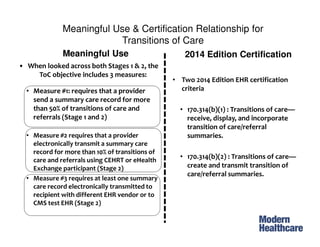 Meaningful Use & Certification Relationship for
Transitions of Care
• When looked across both Stages 1 & 2, the
ToC objective includes 3 measures:
• Measure #1: requires that a provider
send a summary care record for more
than 50% of transitions of care and
referrals (Stage 1 and 2)
• Measure #2 requires that a provider
electronically transmit a summary care
record for more than 10% of transitions of
care and referrals using CEHRT or eHealth
Exchange participant (Stage 2)
• Measure #3 requires at least one summary
care record electronically transmitted to
recipient with different EHR vendor or to
CMS test EHR (Stage 2)
Meaningful Use 2014 Edition Certification
• Two 2014 Edition EHR certification
criteria
• 170.314(b)(1) : Transitions of care—
receive, display, and incorporate
transition of care/referral
summaries.
• 170.314(b)(2) : Transitions of care—
create and transmit transition of
care/referral summaries.
 