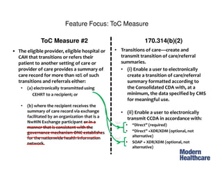 Feature Focus: ToC Measure(2)
• The eligible provider, eligible hospital or
CAH that transitions or refers their
patient to another setting of care or
provider of care provides a summary of
care record for more than 10% of such
transitions and referrals either:
• (a) electronically transmitted using
CEHRT to a recipient; or
• (b) where the recipient receives the
summary of care record via exchange
facilitated by an organization that is a
NwHIN Exchange participant or in a
manner that is consistent with the
governance mechanism ONC establishes
for the nationwide health information
network.
ToC Measure #2 170.314(b)(2)
• Transitions of care—create and
transmit transition of care/referral
summaries.
• (i) Enable a user to electronically
create a transition of care/referral
summary formatted according to
the Consolidated CDA with, at a
minimum, the data specified by CMS
for meaningful use.
• (ii) Enable a user to electronically
transmit CCDA in accordance with:
• “Direct” (required)
• “Direct” +XDR/XDM (optional, not
alternative)
• SOAP + XDR/XDM (optional, not
alternative)
1
2
 