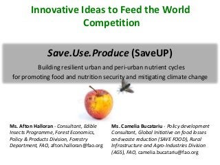 Save.Use.Produce (SaveUP)
Building resilient urban and peri-urban nutrient cycles
for promoting food and nutrition security and mitigating climate change
Ms. Afton Halloran - Consultant, Edible
Insects Programme, Forest Economics,
Policy & Products Division, Forestry
Department, FAO, afton.halloran@fao.org
Ms. Camelia Bucatariu - Policy development
Consultant, Global Initiative on food losses
and waste reduction (SAVE FOOD), Rural
Infrastructure and Agro-Industries Division
(AGS), FAO, camelia.bucatariu@fao.org
Innovative Ideas to Feed the World
Competition
 